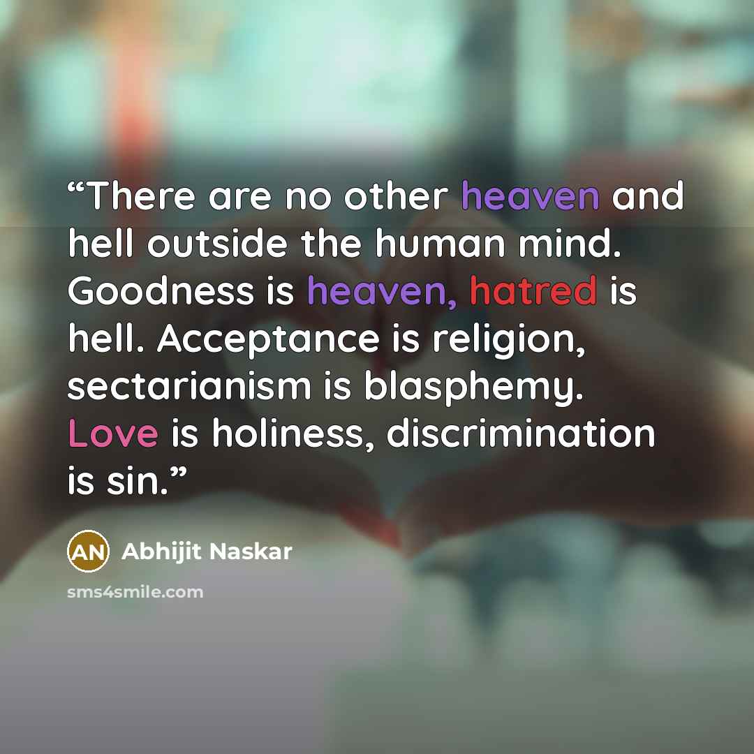 “There are no other heaven and hell outside the human mind. Goodness is heaven, hatred is hell. Acceptance is religion, sectarianism is blasphemy. Love is holiness, discrimination is sin.” quote by Abhijit Naskar