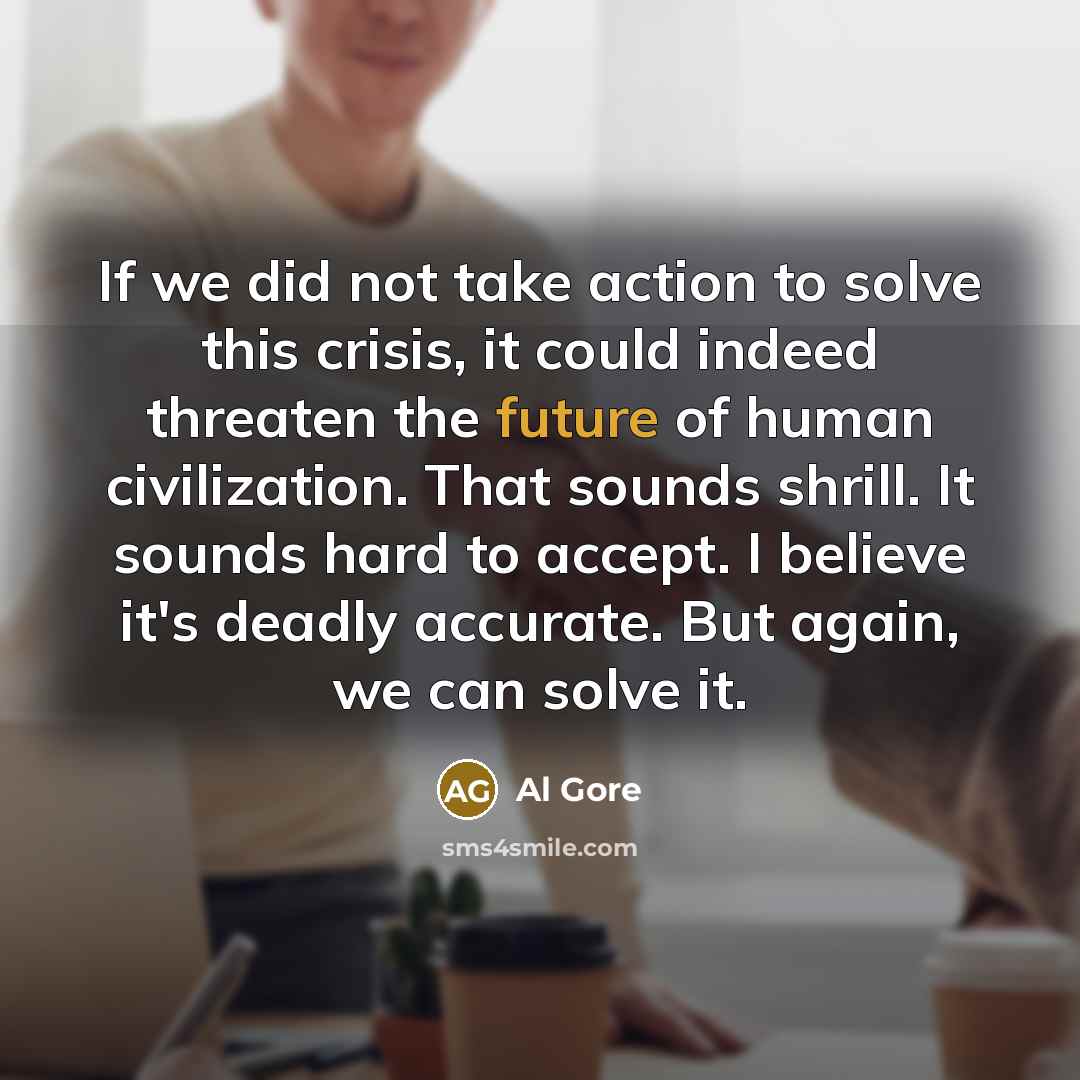 “If we did not take action to solve this crisis, it could indeed threaten the future of human civilization. That sounds shrill. It sounds hard to accept. I believe it's deadly accurate. But again, we can solve it.” quote by Al Gore