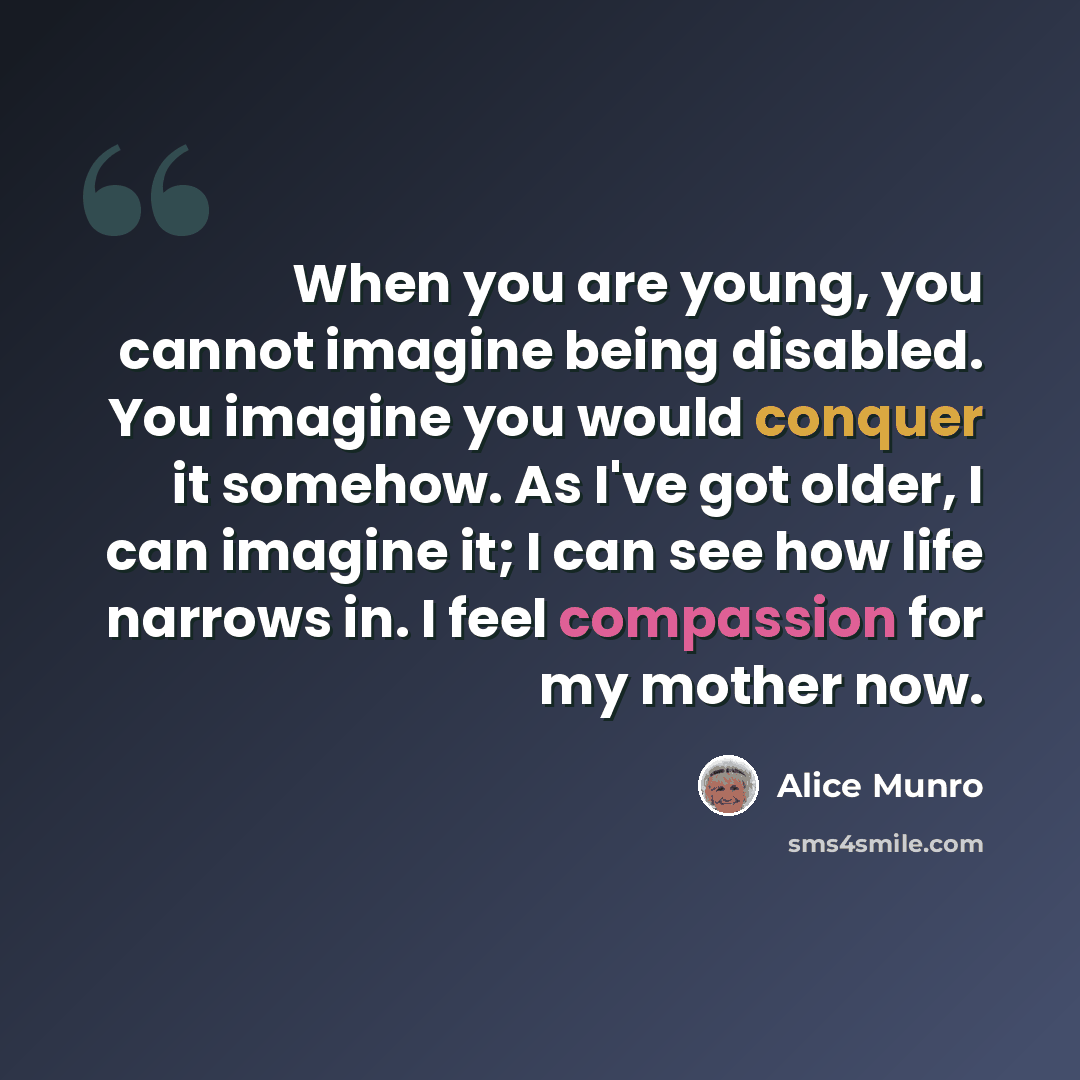 “When you are young, you cannot imagine being disabled. You imagine you would conquer it somehow. As I've got older, I can imagine it; I can see how life narrows in. I feel compassion for my mother now.” quote by Alice Munro
