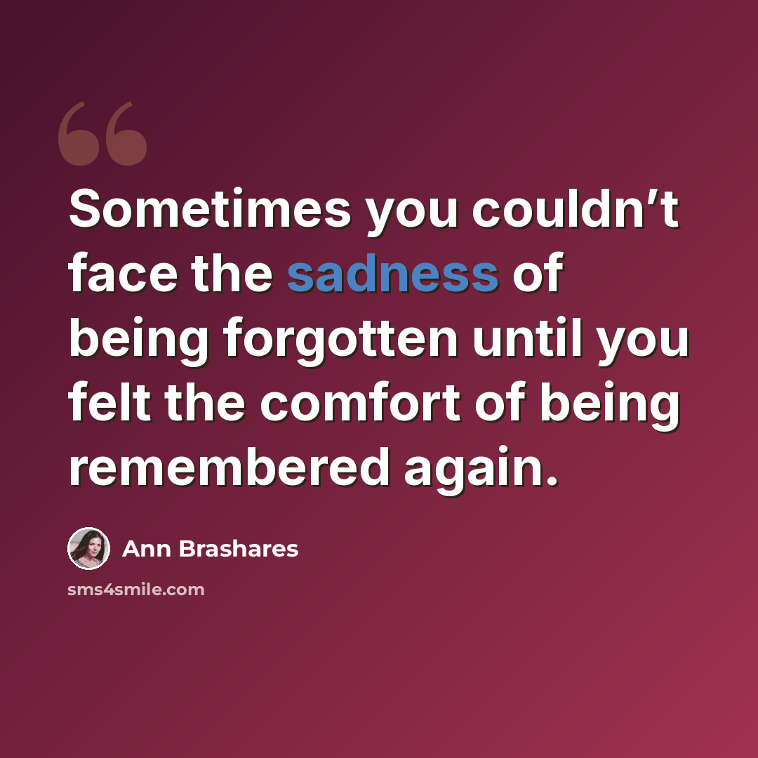 “Sometimes you couldn’t face the sadness of being forgotten until you felt the comfort of being remembered again.” quote by Ann Brashares