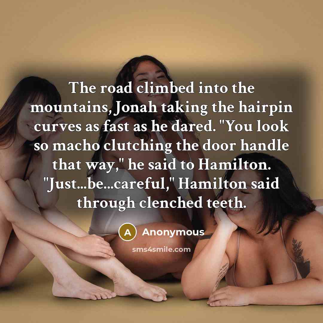 “The road climbed into the mountains, Jonah taking the hairpin curves as fast as he dared. "You look so macho clutching the door handle that way," he said to Hamilton. "Just...be...careful," Hamilton said through clenched teeth.” quote by Anonymous