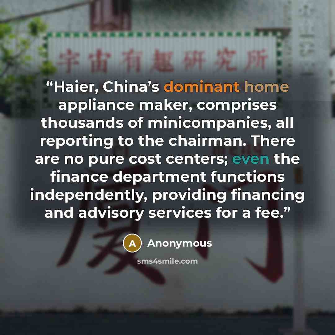 “Haier, China’s dominant home appliance maker, comprises thousands of minicompanies, all reporting to the chairman. There are no pure cost centers; even the finance department functions independently, providing financing and advisory services for a fee.” quote by Anonymous