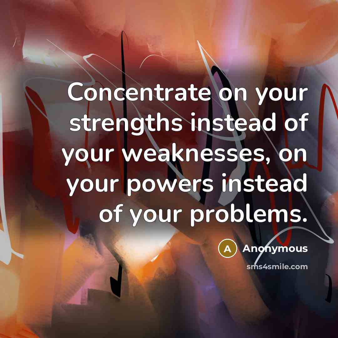“Concentrate on your strengths instead of your weaknesses, on your powers instead of your problems.” quote by Anonymous