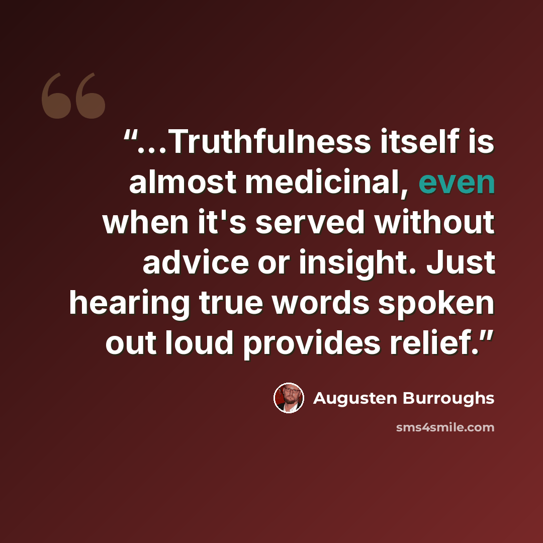 “...Truthfulness itself is almost medicinal, even when it's served without advice or insight. Just hearing true words spoken out loud provides relief.” quote by Augusten Burroughs