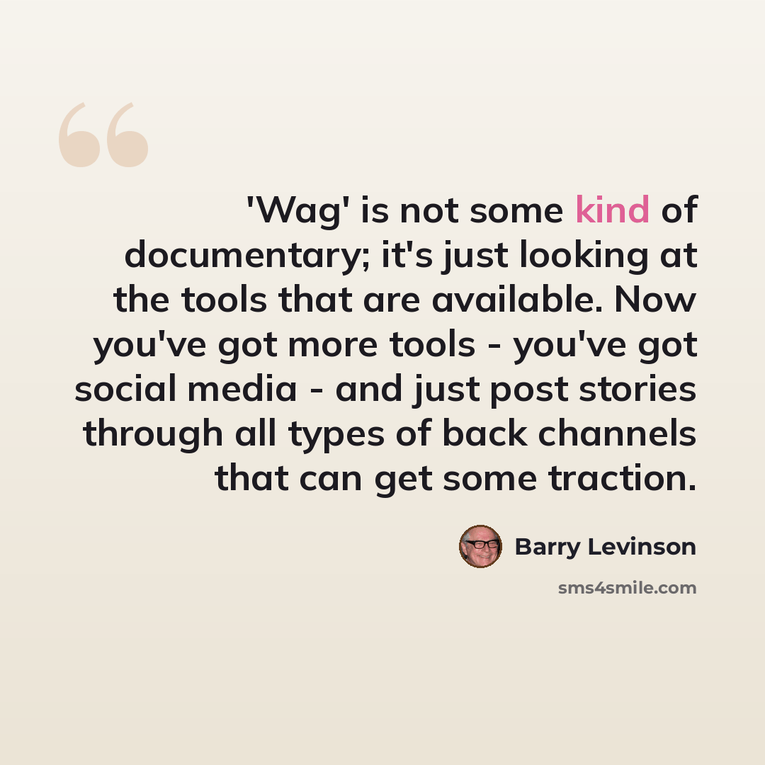 “'Wag' is not some kind of documentary; it's just looking at the tools that are available. Now you've got more tools - you've got social media - and just post stories through all types of back channels that can get some traction.” quote by Barry Levinson