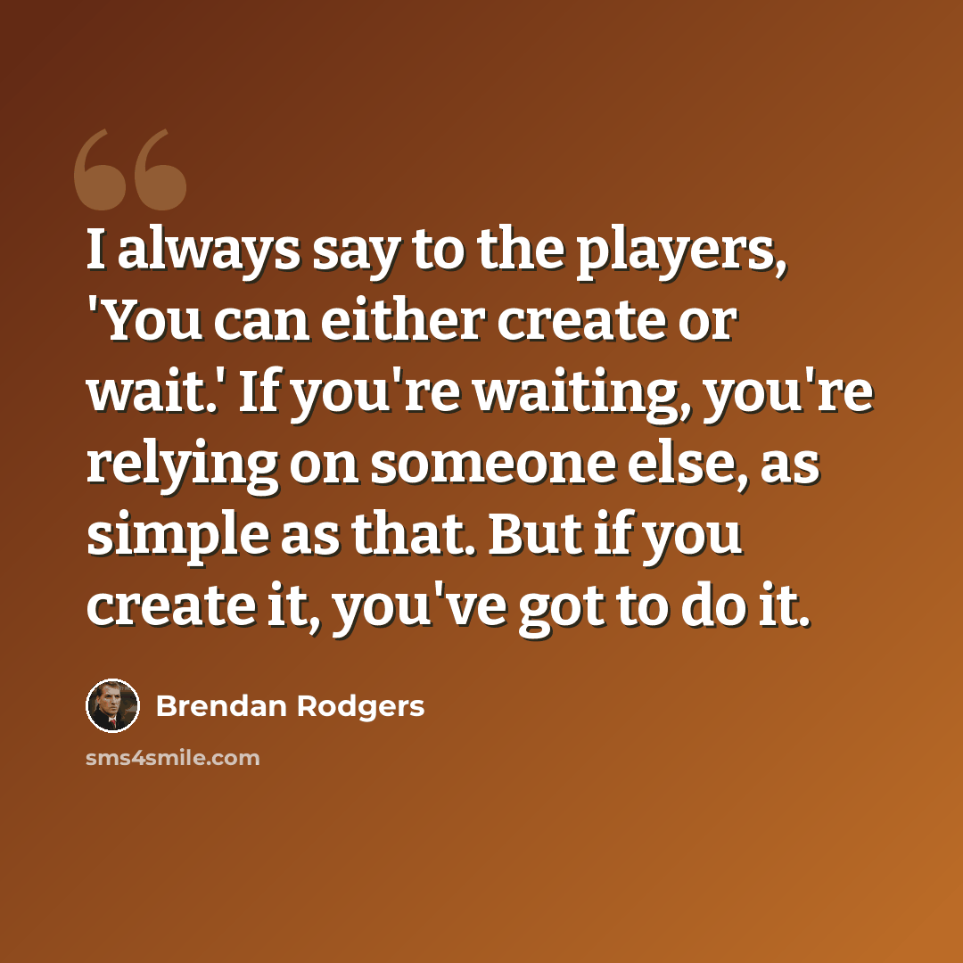 “I always say to the players, 'You can either create or wait.' If you're waiting, you're relying on someone else, as simple as that. But if you create it, you've got to do it.” quote by Brendan Rodgers