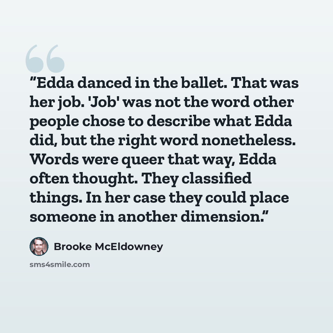 “Edda danced in the ballet. That was her job. 'Job' was not the word other people chose to describe what Edda did, but the right word nonetheless. Words were queer that way, Edda often thought. They classified things. In her case they could place someone in another dimension.” quote by Brooke McEldowney