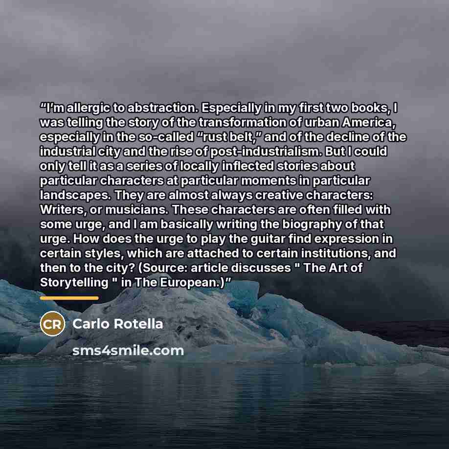 “I’m allergic to abstraction. Especially in my first two books, I was telling the story of the transformation of urban America, especially in the so-called “rust belt,” and of the decline of the industrial city and the rise of post-industrialism. But I could only tell it as a series of locally…” quote by Carlo Rotella