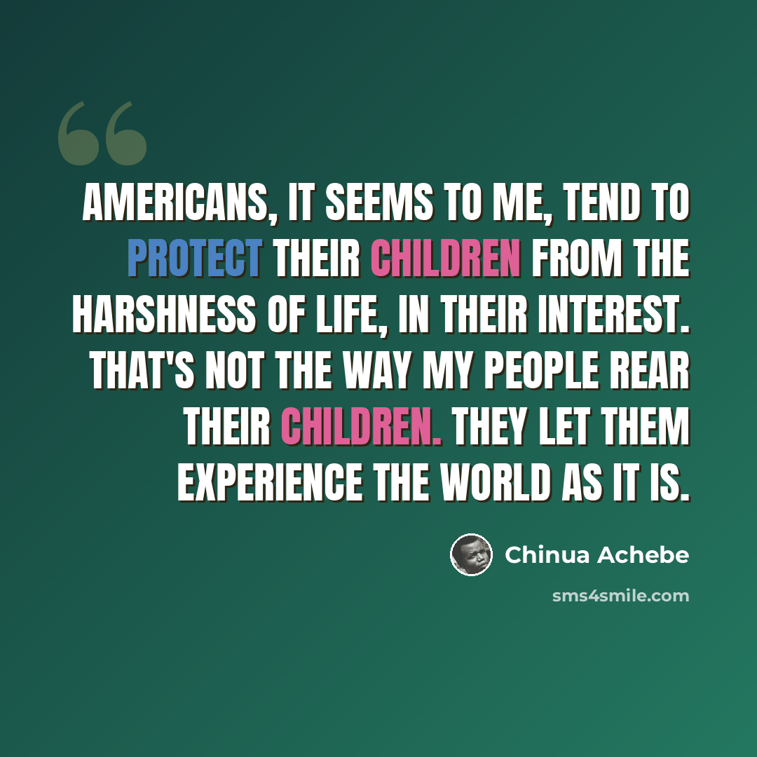 “Americans, it seems to me, tend to protect their children from the harshness of life, in their interest. That's not the way my people rear their children. They let them experience the world as it is.” quote by Chinua Achebe