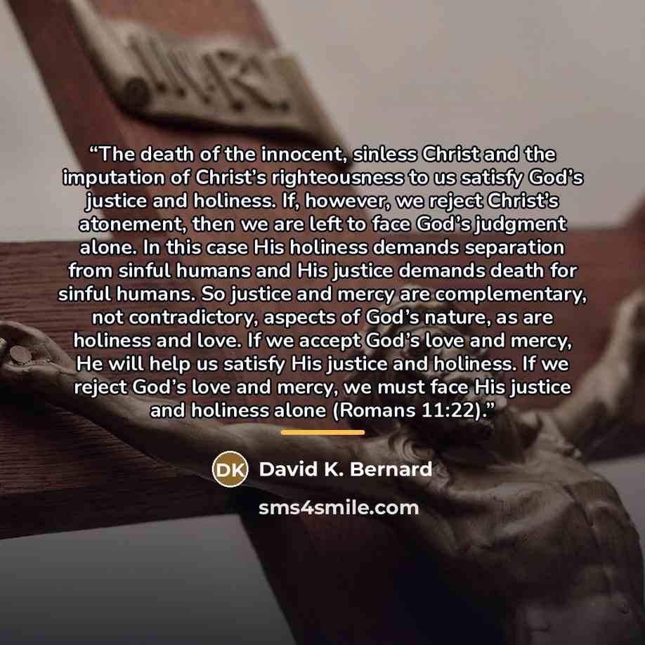 “The death of the innocent, sinless Christ and the imputation of Christ’s righteousness to us satisfy God’s justice and holiness. If, however, we reject Christ’s atonement, then we are left to face God’s judgment alone. In this case His holiness demands separation from sinful humans and His justice…” quote by David K. Bernard