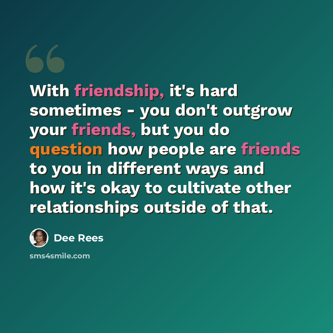 “With friendship, it's hard sometimes - you don't outgrow your friends, but you do question how people are friends to you in different ways and how it's okay to cultivate other relationships outside of that.” quote by Dee Rees