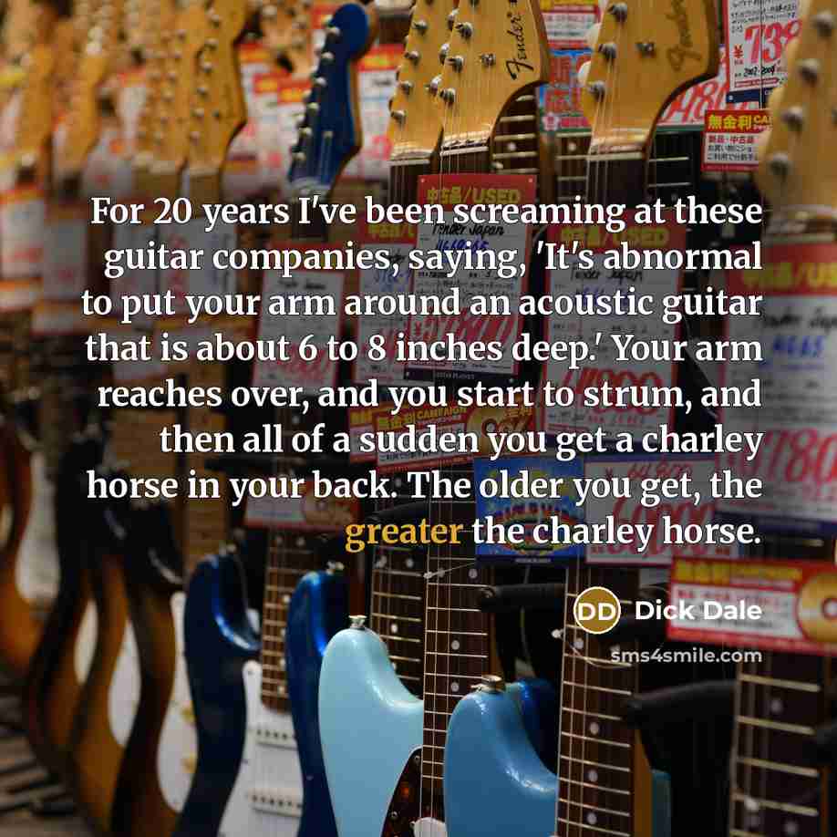 “For 20 years I've been screaming at these guitar companies, saying, 'It's abnormal to put your arm around an acoustic guitar that is about 6 to 8 inches deep.' Your arm reaches over, and you start to strum, and then all of a sudden you get a charley horse in your back. The older you get, the…” quote by Dick Dale