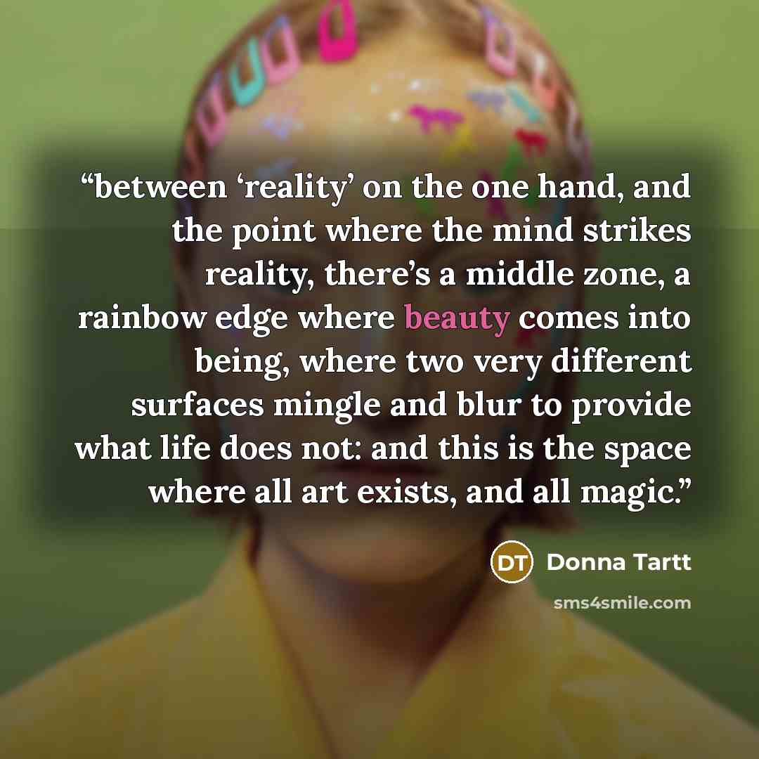 “between ‘reality’ on the one hand, and the point where the mind strikes reality, there’s a middle zone, a rainbow edge where beauty comes into being, where two very different surfaces mingle and blur to provide what life does not: and this is the space where all art exists, and all magic.” quote by Donna Tartt