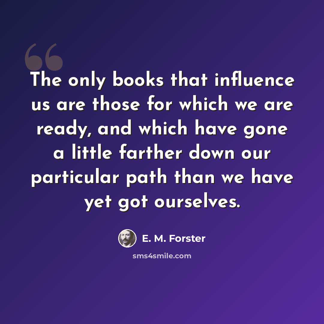 “The only books that influence us are those for which we are ready, and which have gone a little farther down our particular path than we have yet got ourselves.” quote by E. M. Forster
