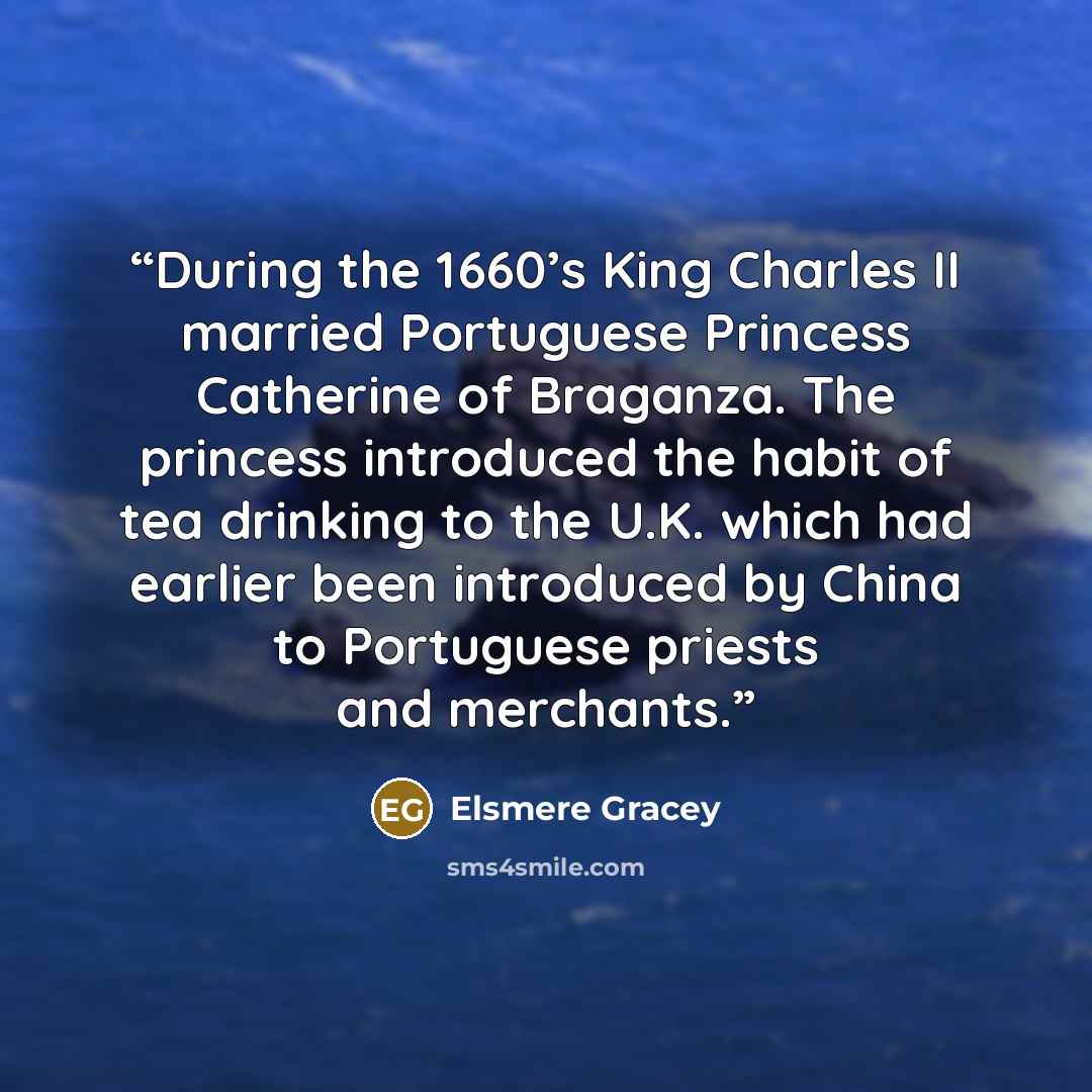 “During the 1660’s King Charles II married Portuguese Princess Catherine of Braganza. The princess introduced the habit of tea drinking to the U.K. which had earlier been introduced by China to Portuguese priests and merchants.” quote by Elsmere Gracey