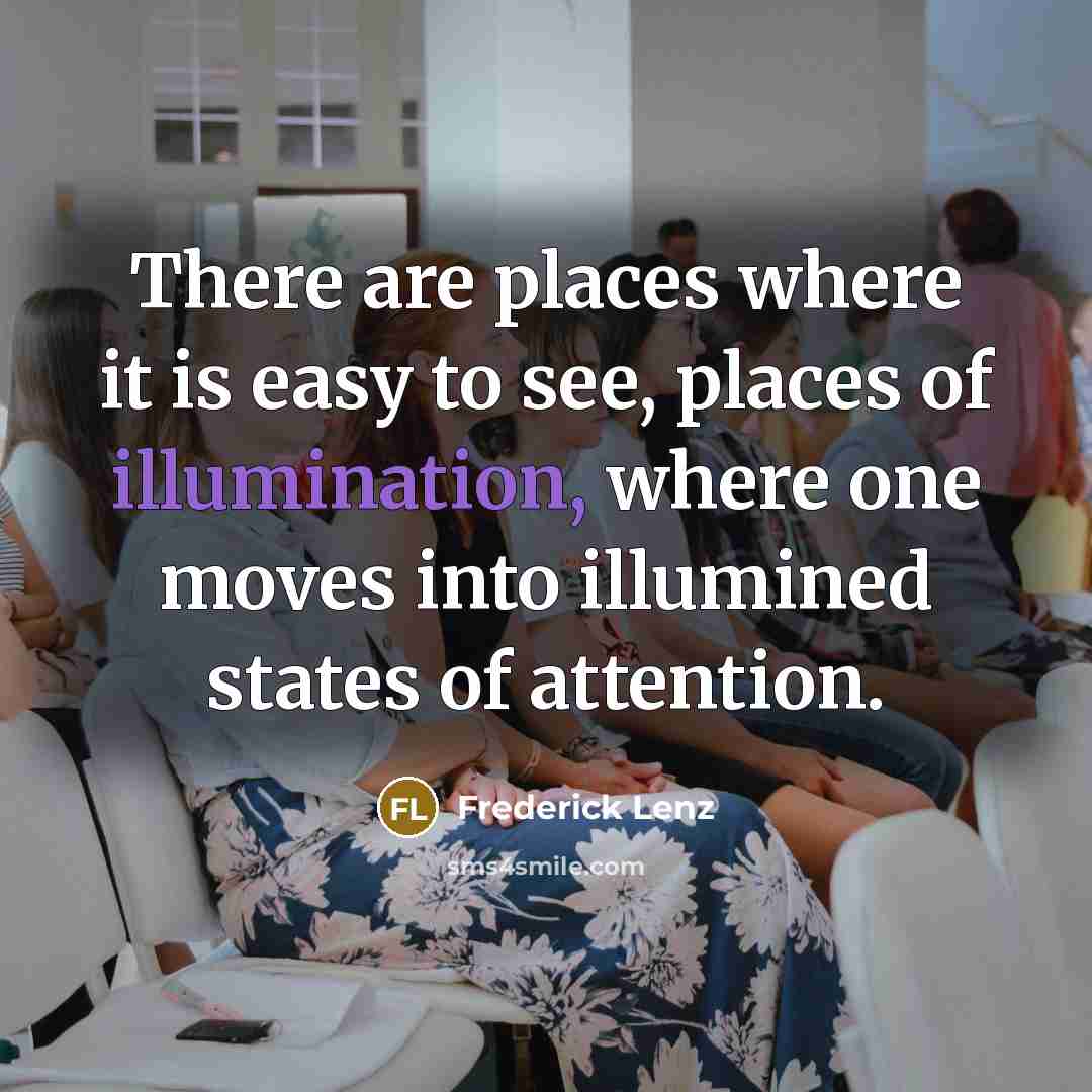 “There are places where it is easy to see, places of illumination, where one moves into illumined states of attention.” quote by Frederick Lenz