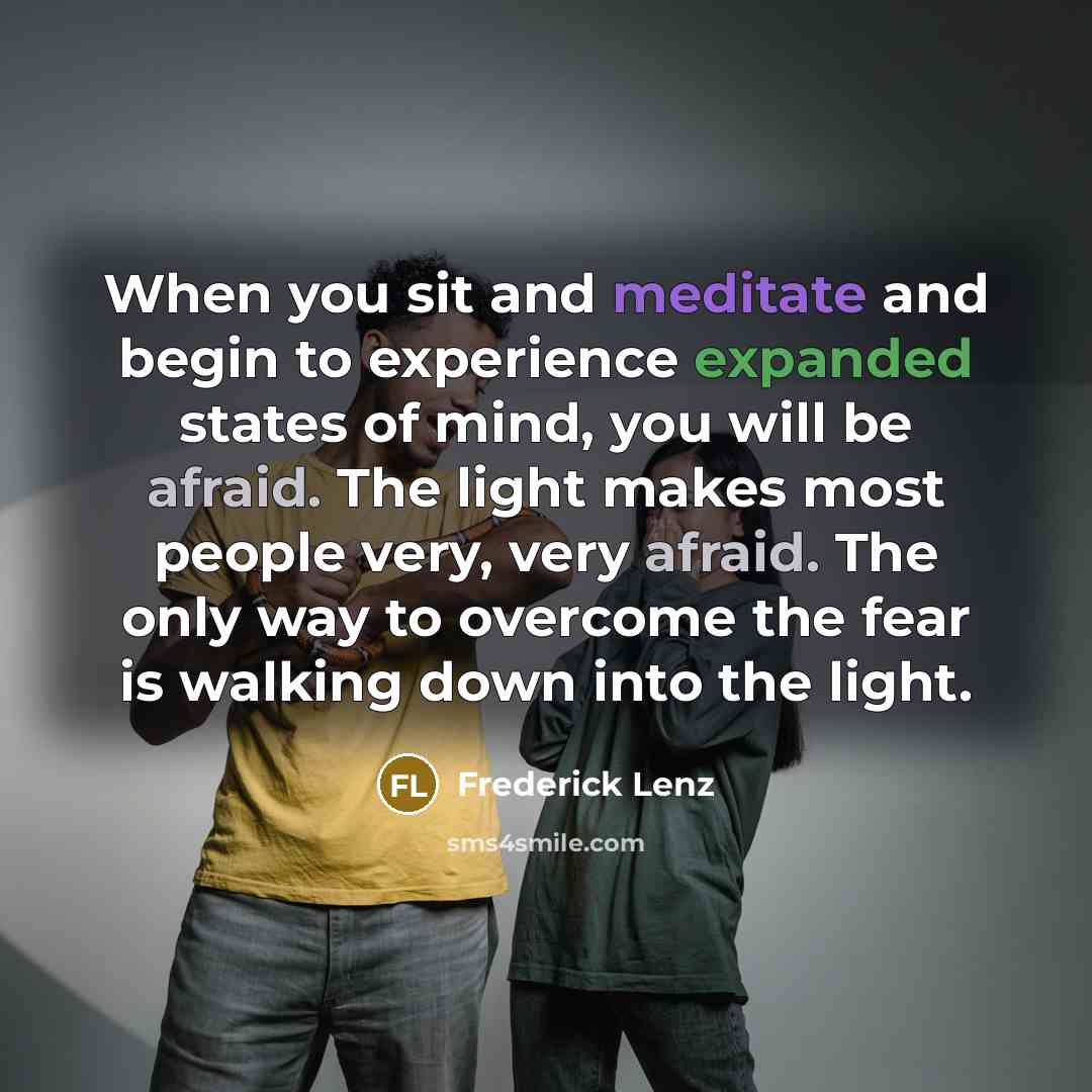 “When you sit and meditate and begin to experience expanded states of mind, you will be afraid. The light makes most people very, very afraid. The only way to overcome the fear is walking down into the light.” quote by Frederick Lenz