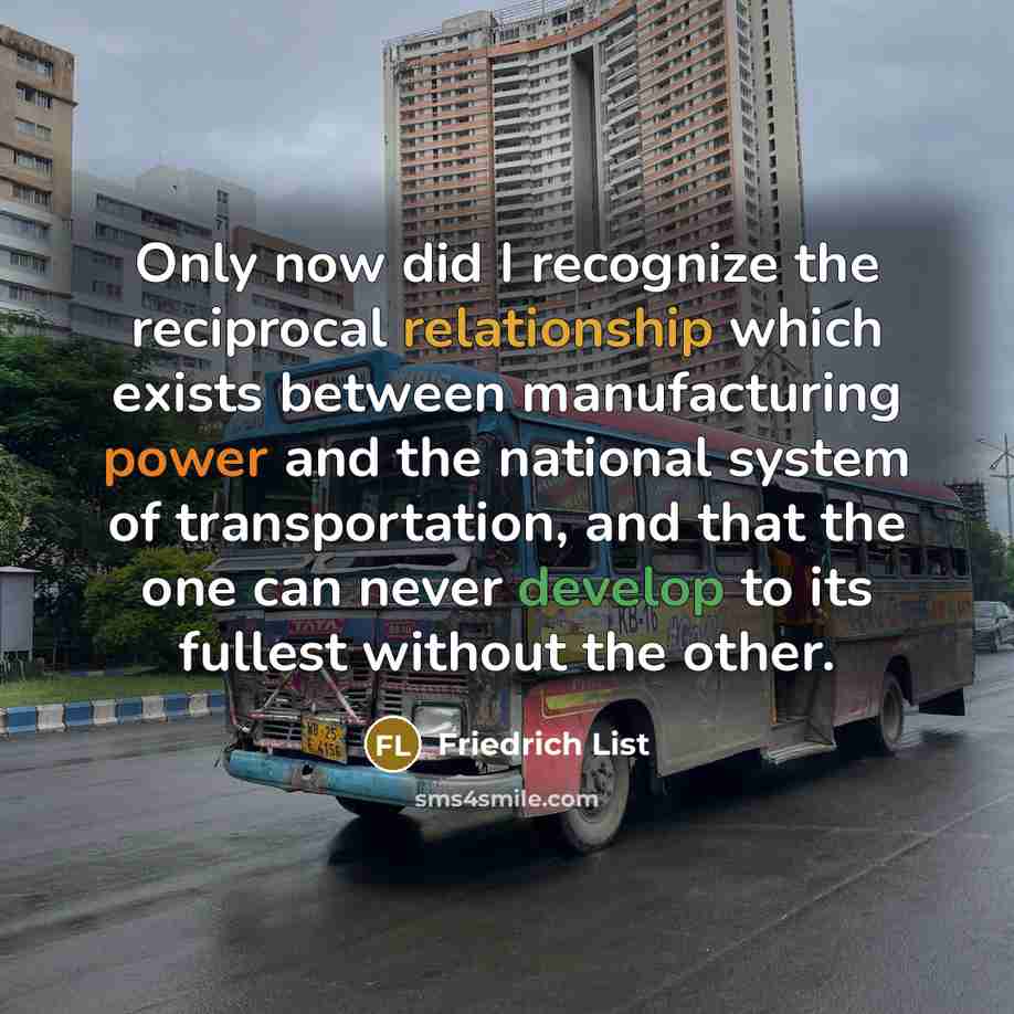 “Only now did I recognize the reciprocal relationship which exists between manufacturing power and the national system of transportation, and that the one can never develop to its fullest without the other.” quote by Friedrich List