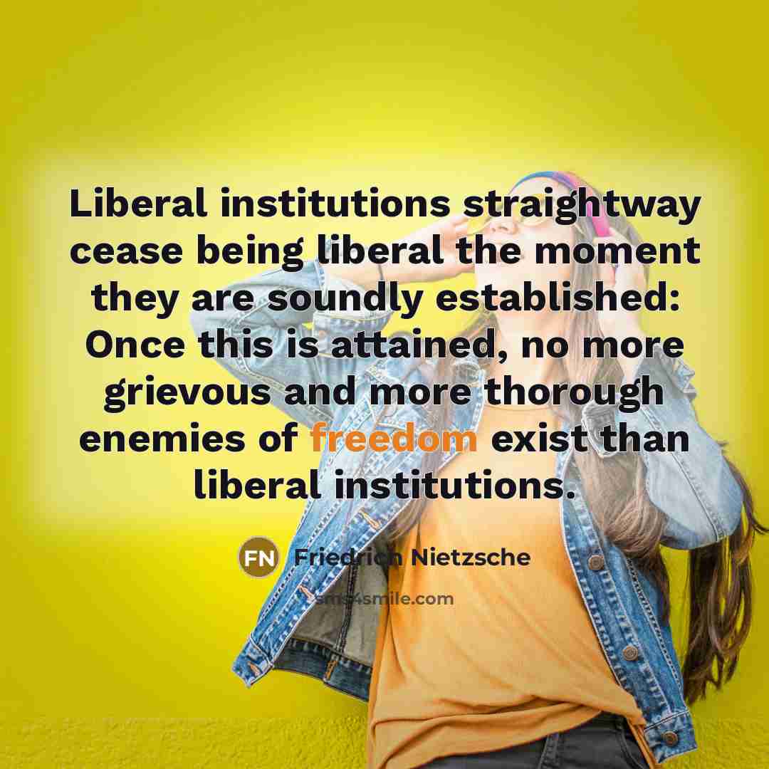 “Liberal institutions straightway cease being liberal the moment they are soundly established: Once this is attained, no more grievous and more thorough enemies of freedom exist than liberal institutions.” quote by Friedrich Nietzsche