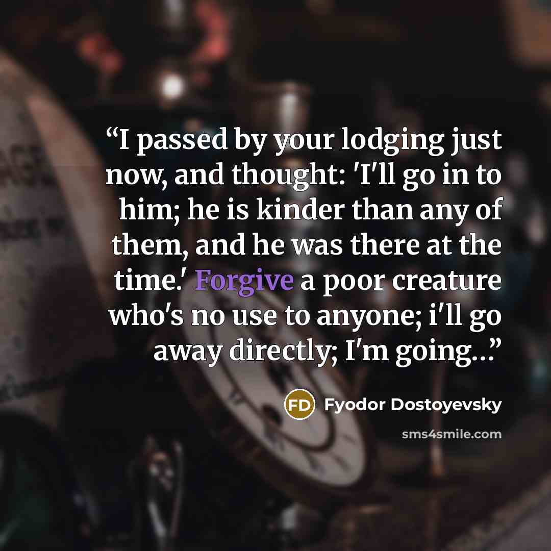 “I passed by your lodging just now, and thought: 'I'll go in to him; he is kinder than any of them, and he was there at the time.' Forgive a poor creature who's no use to anyone; i'll go away directly; I'm going…” quote by Fyodor Dostoyevsky