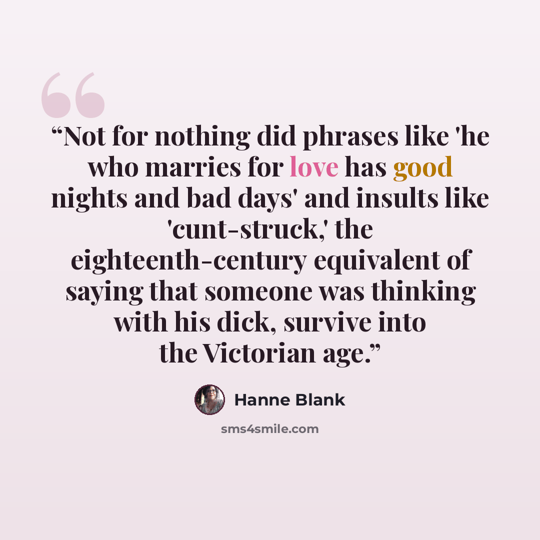 “Not for nothing did phrases like 'he who marries for love has good nights and bad days' and insults like 'cunt-struck,' the eighteenth-century equivalent of saying that someone was thinking with his dick, survive into the Victorian age.” quote by Hanne Blank