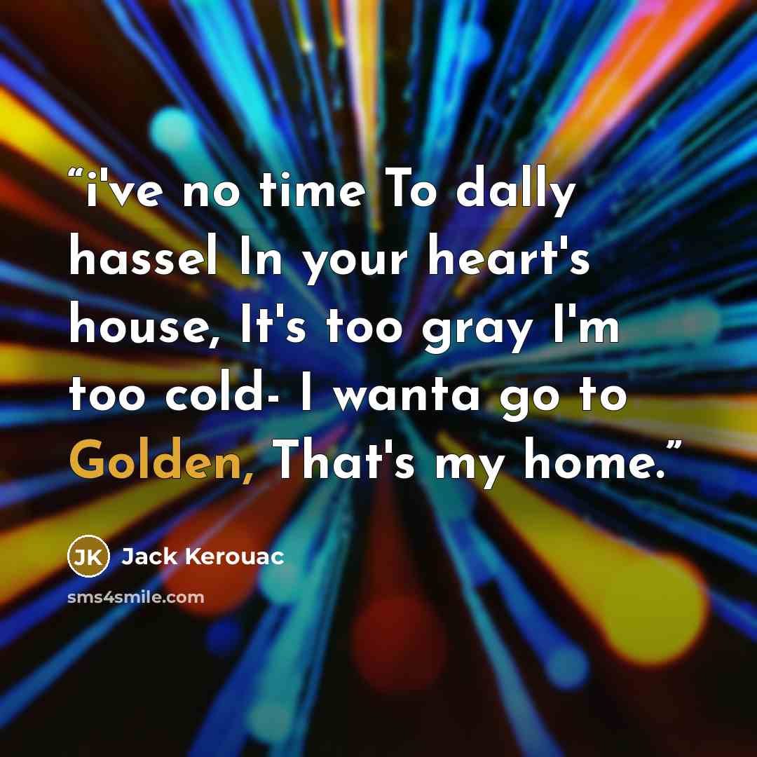 “i've no time To dally hassel In your heart's house, It's too gray I'm too cold- I wanta go to Golden, That's my home.” quote by Jack Kerouac