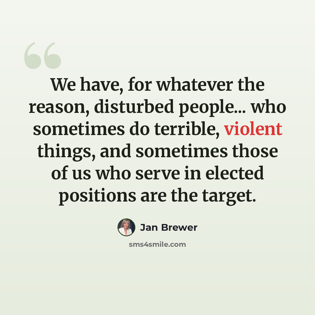 “We have, for whatever the reason, disturbed people... who sometimes do terrible, violent things, and sometimes those of us who serve in elected positions are the target.” quote by Jan Brewer