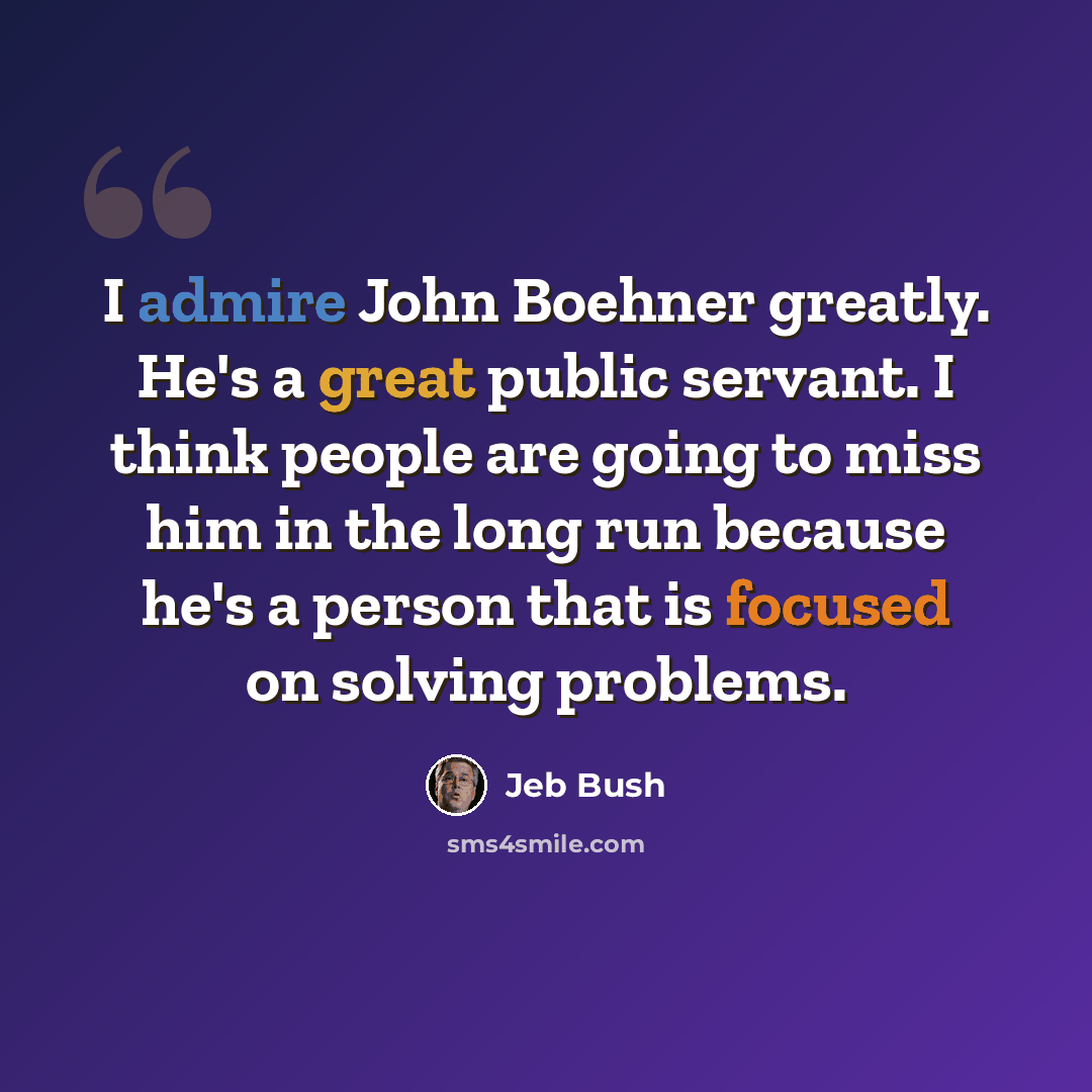 “I admire John Boehner greatly. He's a great public servant. I think people are going to miss him in the long run because he's a person that is focused on solving problems.” quote by Jeb Bush