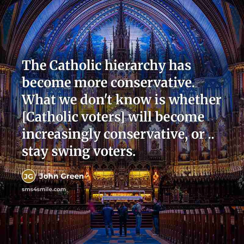 “The Catholic hierarchy has become more conservative. What we don't know is whether [Catholic voters] will become increasingly conservative, or .. stay swing voters.” quote by John Green