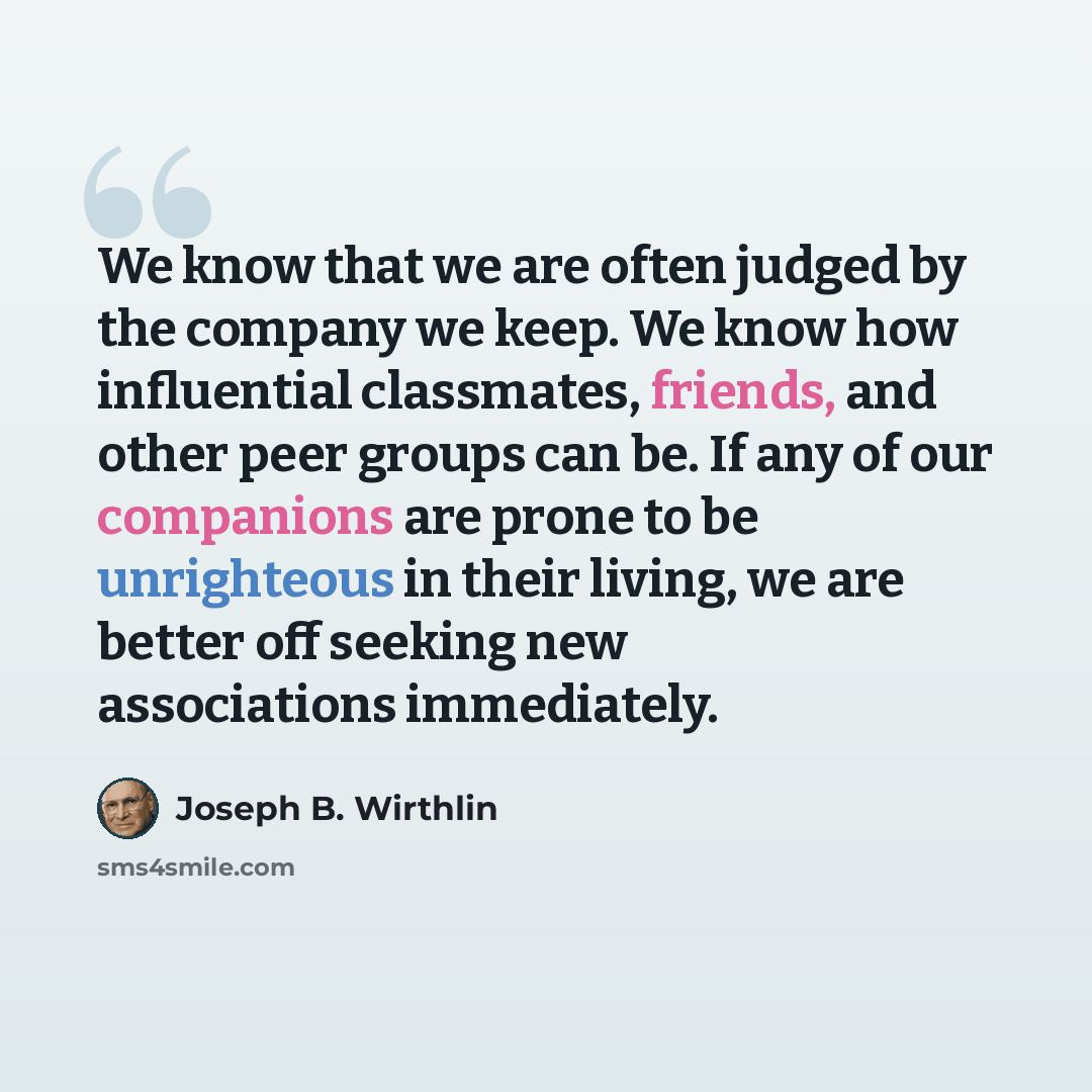 “We know that we are often judged by the company we keep. We know how influential classmates, friends, and other peer groups can be. If any of our companions are prone to be unrighteous in their living, we are better off seeking new associations immediately.” quote by Joseph B. Wirthlin
