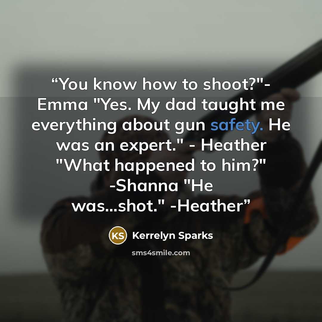 “You know how to shoot?"- Emma "Yes. My dad taught me everything about gun safety. He was an expert." - Heather "What happened to him?" -Shanna "He was...shot." -Heather” quote by Kerrelyn Sparks