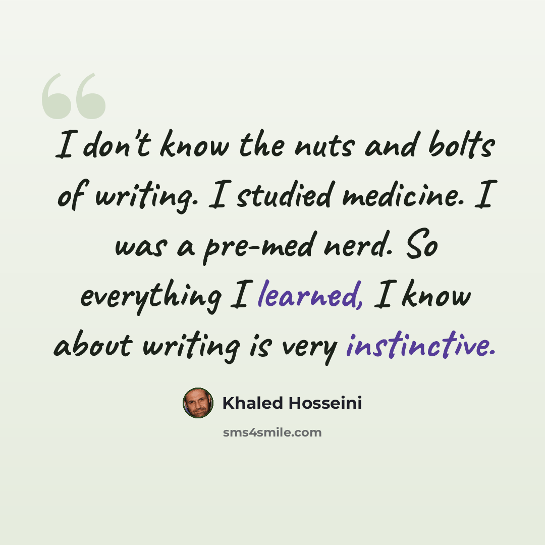 “I don't know the nuts and bolts of writing. I studied medicine. I was a pre-med nerd. So everything I learned, I know about writing is very instinctive.” quote by Khaled Hosseini