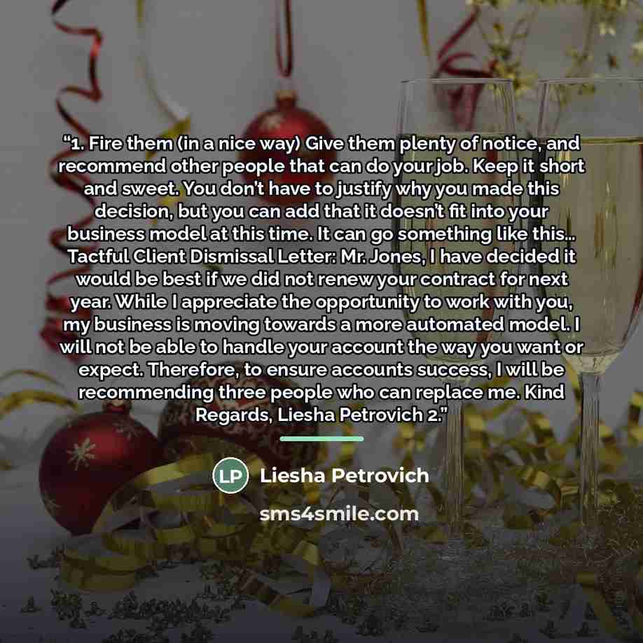 “1. Fire them (in a nice way) Give them plenty of notice, and recommend other people that can do your job. Keep it short and sweet. You don’t have to justify why you made this decision, but you can add that it doesn’t fit into your business model at this time. It can go something like this… Tactful…” quote by Liesha Petrovich
