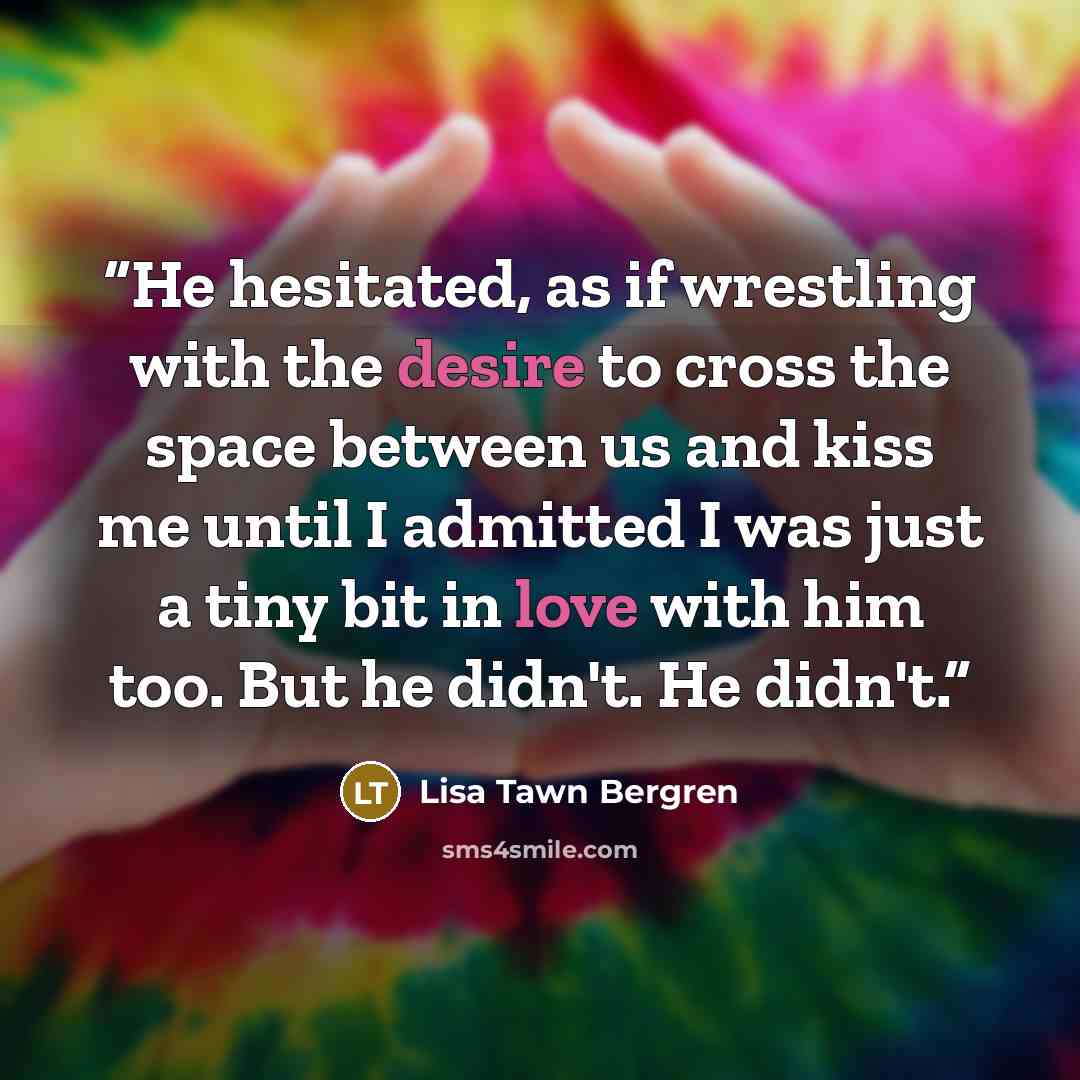 “He hesitated, as if wrestling with the desire to cross the space between us and kiss me until I admitted I was just a tiny bit in love with him too. But he didn't. He didn't.” quote by Lisa Tawn Bergren