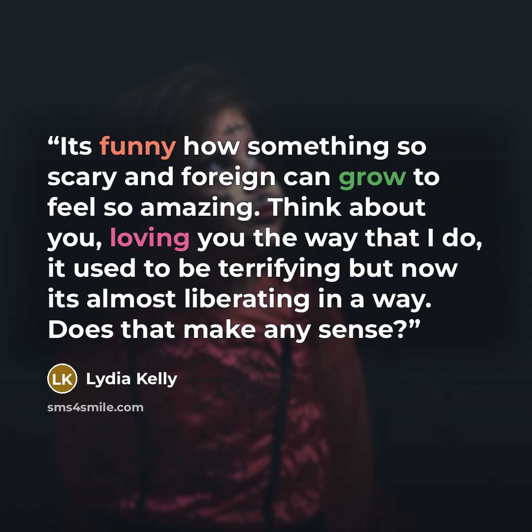 “Its funny how something so scary and foreign can grow to feel so amazing. Think about you, loving you the way that I do, it used to be terrifying but now its almost liberating in a way. Does that make any sense?” quote by Lydia Kelly