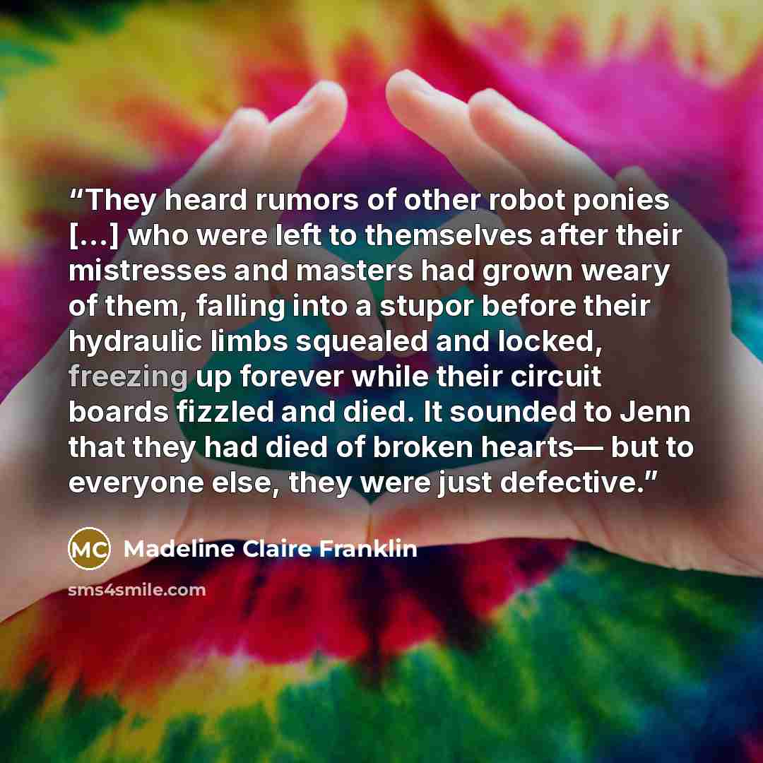 “They heard rumors of other robot ponies [...] who were left to themselves after their mistresses and masters had grown weary of them, falling into a stupor before their hydraulic limbs squealed and locked, freezing up forever while their circuit boards fizzled and died. It sounded to Jenn that…” quote by Madeline Claire Franklin