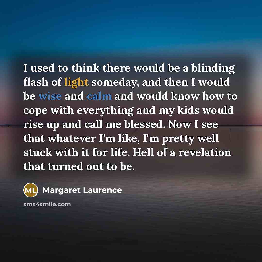 “I used to think there would be a blinding flash of light someday, and then I would be wise and calm and would know how to cope with everything and my kids would rise up and call me blessed. Now I see that whatever I'm like, I'm pretty well stuck with it for life. Hell of a revelation that turned…” quote by Margaret Laurence