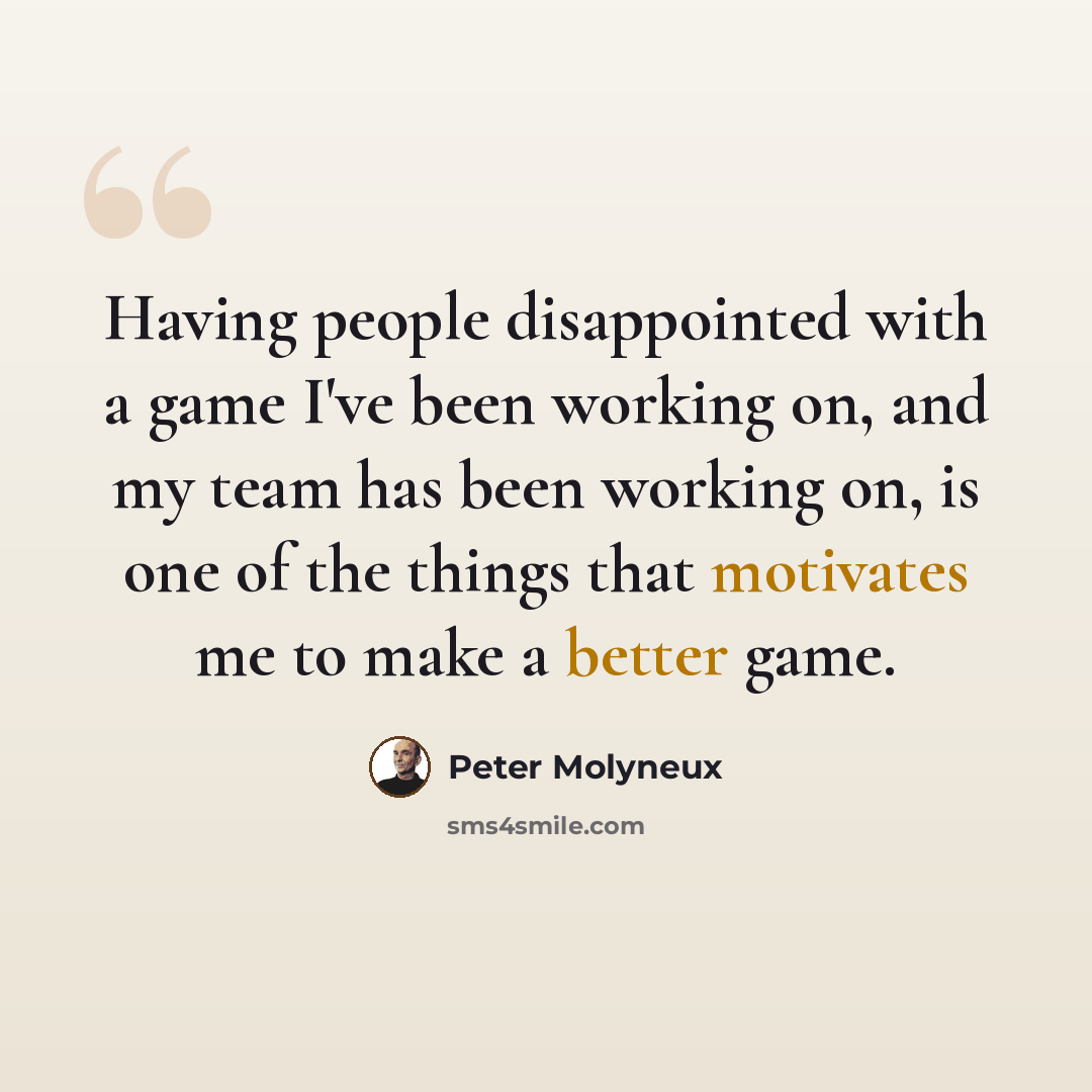“Having people disappointed with a game I've been working on, and my team has been working on, is one of the things that motivates me to make a better game.” quote by Peter Molyneux