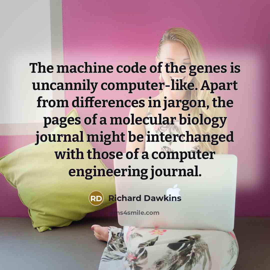 “The machine code of the genes is uncannily computer-like. Apart from differences in jargon, the pages of a molecular biology journal might be interchanged with those of a computer engineering journal.” quote by Richard Dawkins