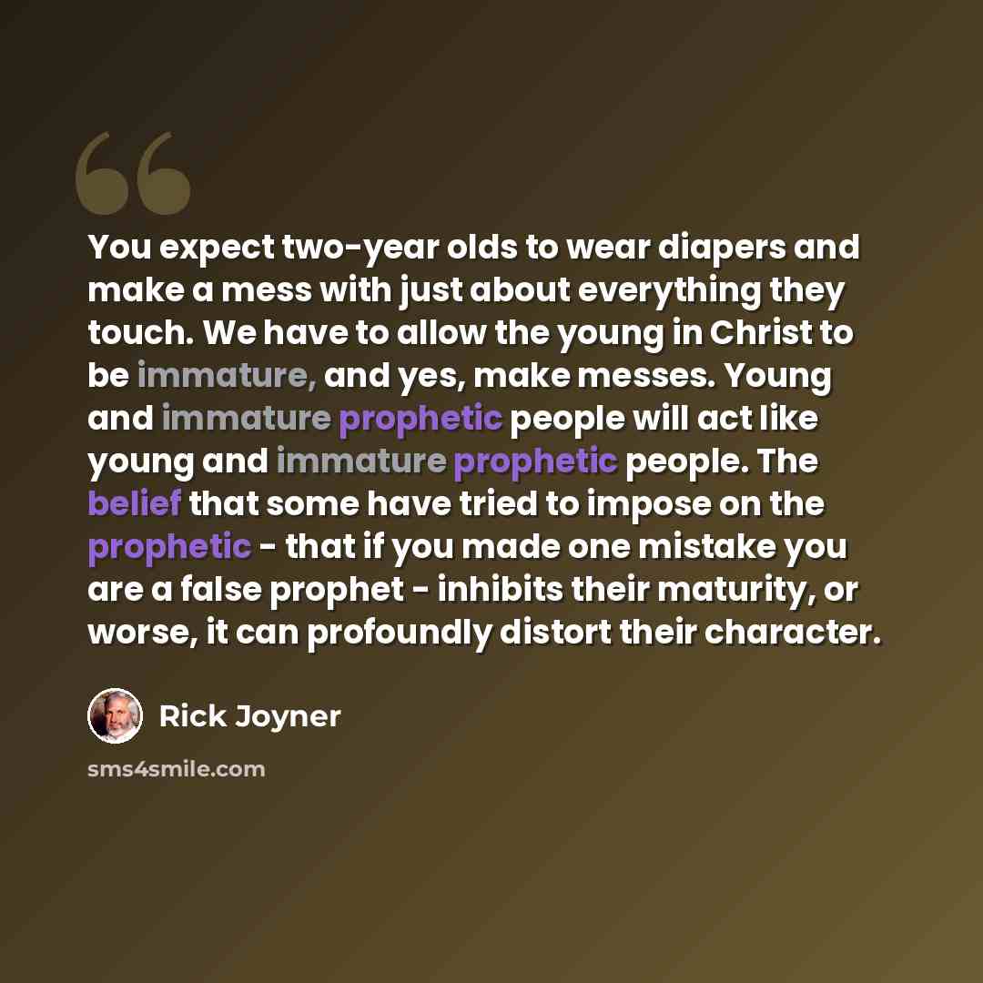 “You expect two-year olds to wear diapers and make a mess with just about everything they touch. We have to allow the young in Christ to be immature, and yes, make messes. Young and immature prophetic people will act like young and immature prophetic people. The belief that some have tried to…” quote by Rick Joyner