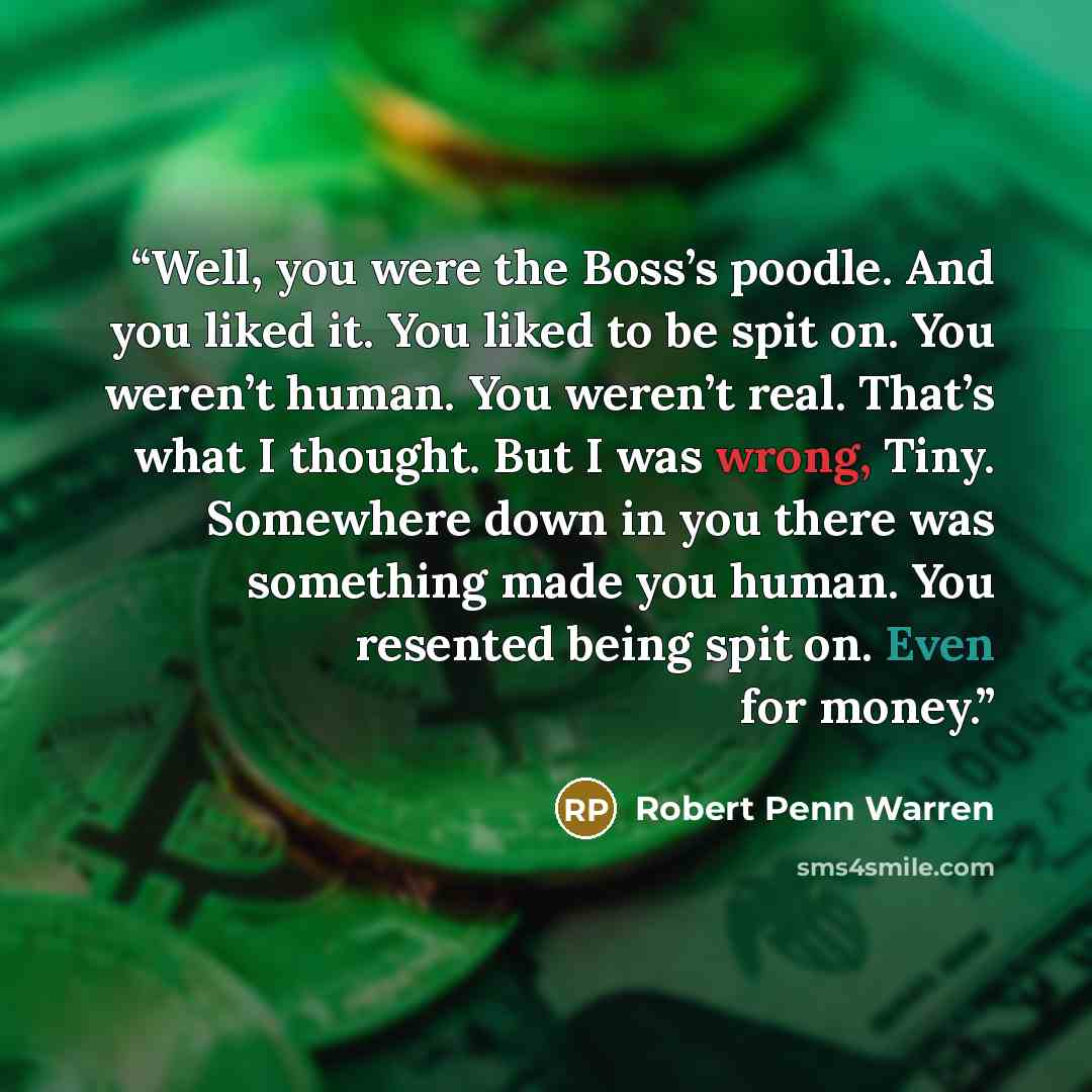 “Well, you were the Boss’s poodle. And you liked it. You liked to be spit on. You weren’t human. You weren’t real. That’s what I thought. But I was wrong, Tiny. Somewhere down in you there was something made you human. You resented being spit on. Even for money.” quote by Robert Penn Warren