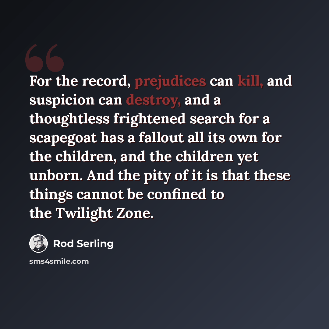“For the record, prejudices can kill, and suspicion can destroy, and a thoughtless frightened search for a scapegoat has a fallout all its own for the children, and the children yet unborn. And the pity of it is that these things cannot be confined to the Twilight Zone.” quote by Rod Serling
