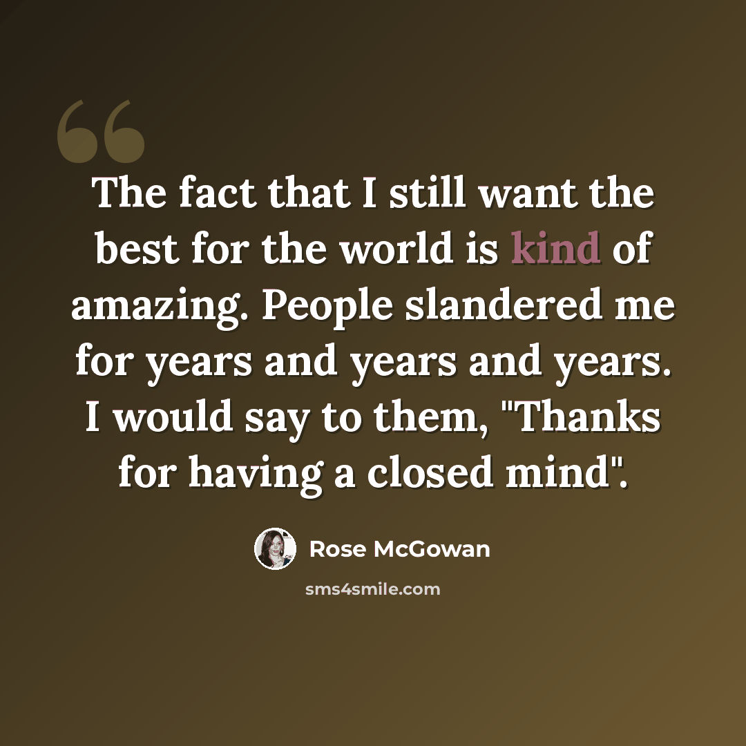 “The fact that I still want the best for the world is kind of amazing. People slandered me for years and years and years. I would say to them, "Thanks for having a closed mind".” quote by Rose McGowan