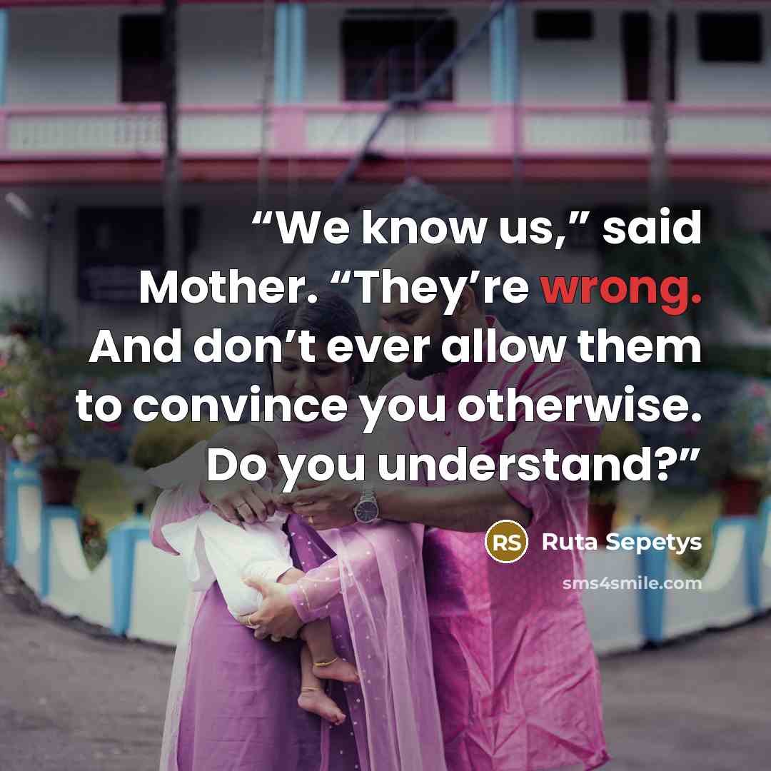 “We know us,” said Mother. “They’re wrong. And don’t ever allow them to convince you otherwise. Do you understand?” quote by Ruta Sepetys