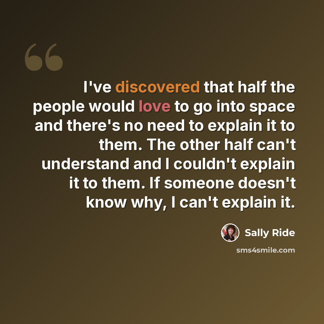 “I've discovered that half the people would love to go into space and there's no need to explain it to them. The other half can't understand and I couldn't explain it to them. If someone doesn't know why, I can't explain it.” quote by Sally Ride