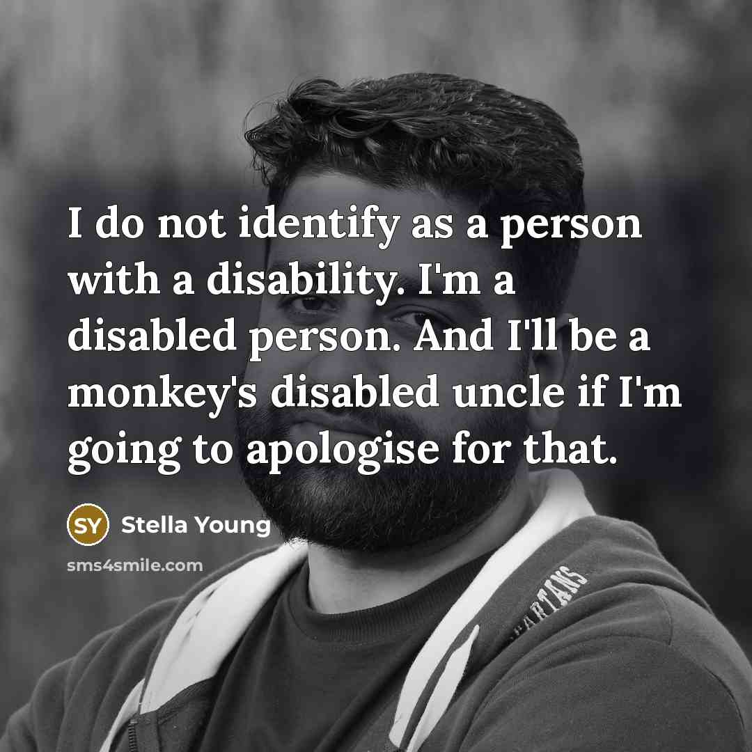 “I do not identify as a person with a disability. I'm a disabled person. And I'll be a monkey's disabled uncle if I'm going to apologise for that.” quote by Stella Young