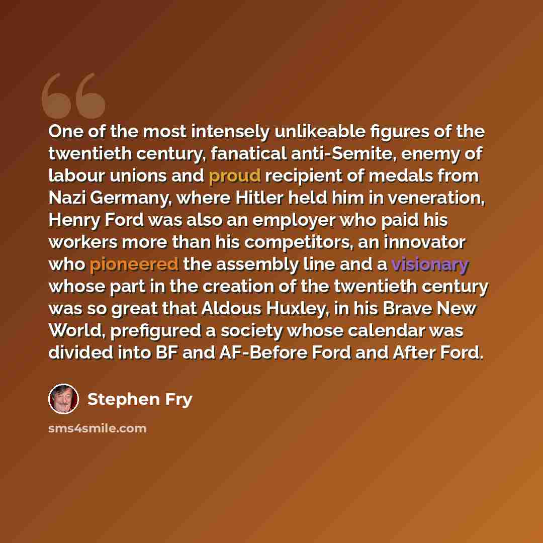 “One of the most intensely unlikeable figures of the twentieth century, fanatical anti-Semite, enemy of labour unions and proud recipient of medals from Nazi Germany, where Hitler held him in veneration, Henry Ford was also an employer who paid his workers more than his competitors, an innovator…” quote by Stephen Fry