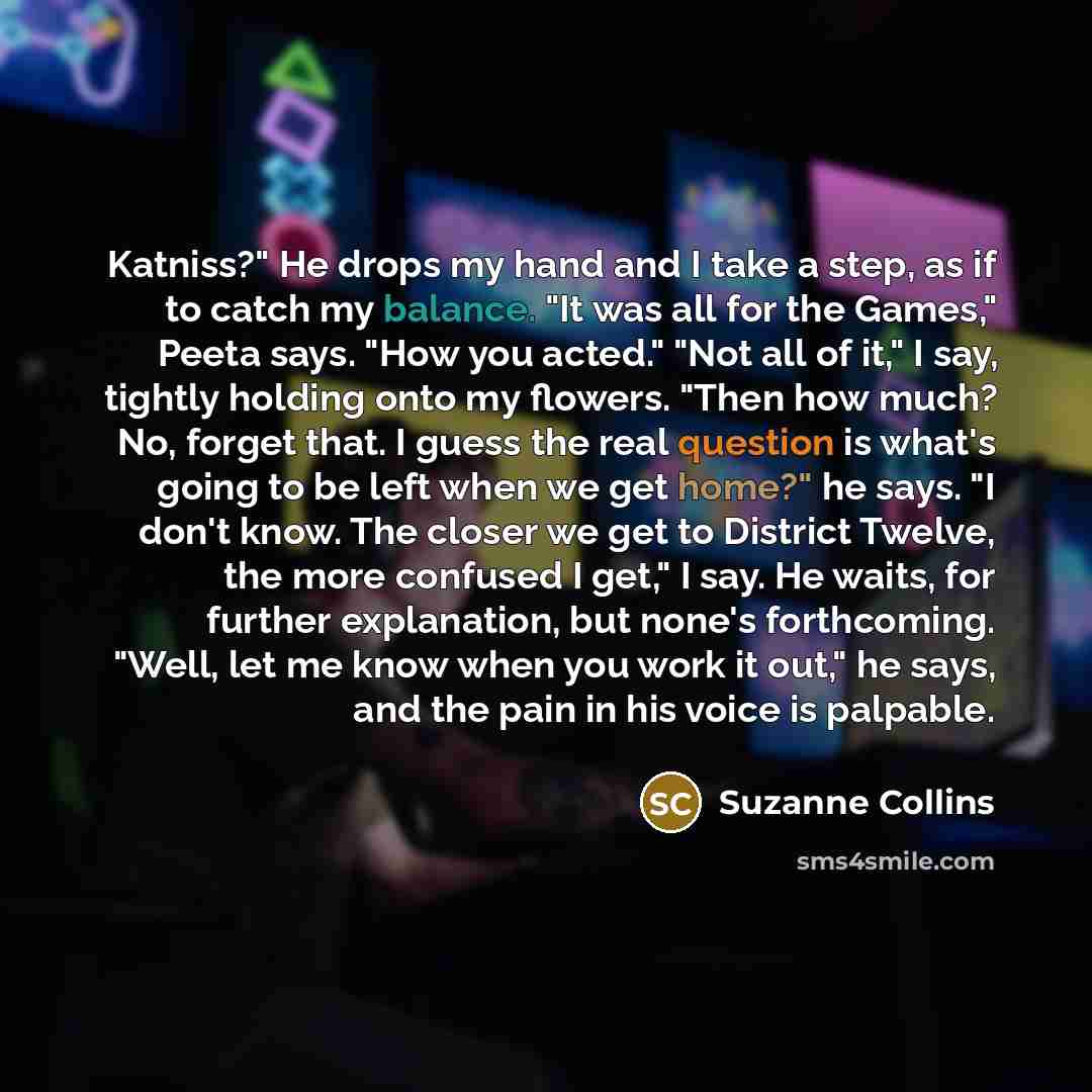 “Katniss?" He drops my hand and I take a step, as if to catch my balance. "It was all for the Games," Peeta says. "How you acted." "Not all of it," I say, tightly holding onto my flowers. "Then how much? No, forget that. I guess the real question is what's going to be left when we get home?" he…” quote by Suzanne Collins