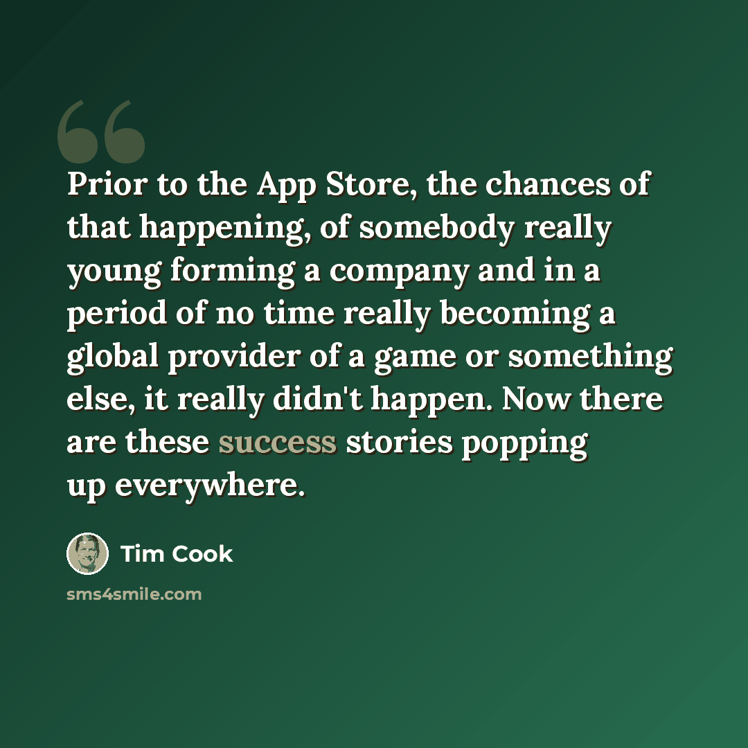 “Prior to the App Store, the chances of that happening, of somebody really young forming a company and in a period of no time really becoming a global provider of a game or something else, it really didn't happen. Now there are these success stories popping up everywhere.” quote by Tim Cook