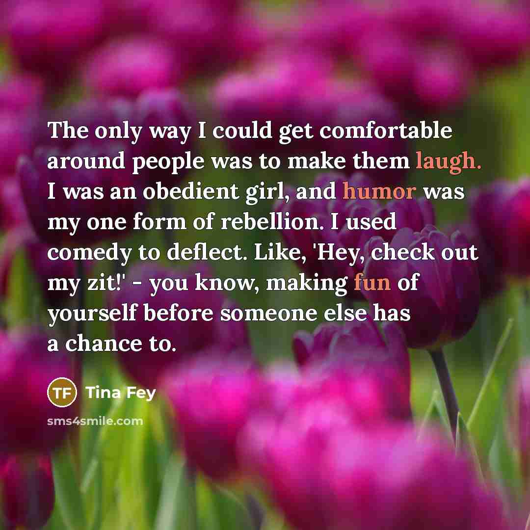 “The only way I could get comfortable around people was to make them laugh. I was an obedient girl, and humor was my one form of rebellion. I used comedy to deflect. Like, 'Hey, check out my zit!' - you know, making fun of yourself before someone else has a chance to.” quote by Tina Fey